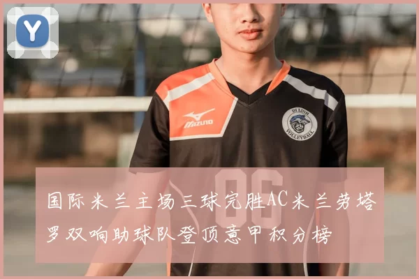 国际米兰主场三球完胜AC米兰劳塔罗双响助球队登顶意甲积分榜