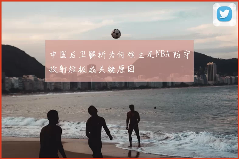 中国后卫解析为何难立足NBA 防守投射短板成关键原因
