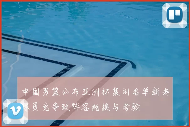 中国男篮公布亚洲杯集训名单新老球员竞争致阵容轮换与考验