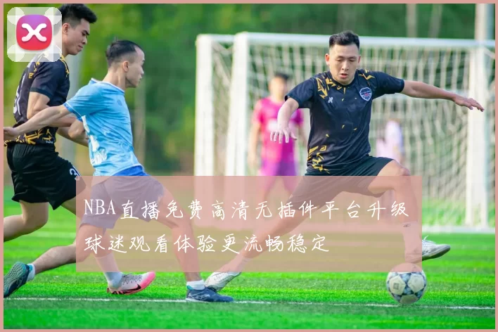 NBA直播免费高清无插件平台升级 球迷观看体验更流畅稳定