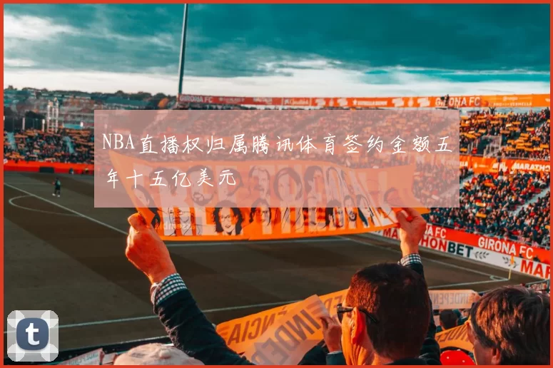 NBA直播权归属腾讯体育签约金额五年十五亿美元