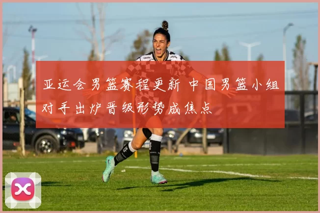 亚运会男篮赛程更新 中国男篮小组对手出炉晋级形势成焦点