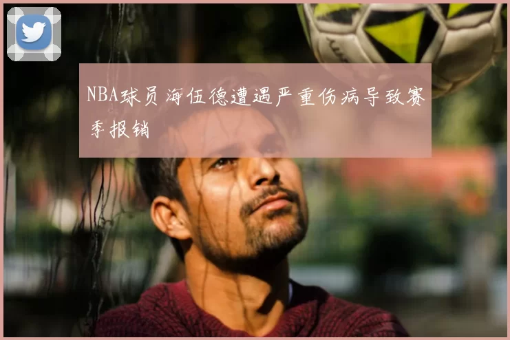 NBA球员海伍德遭遇严重伤病导致赛季报销