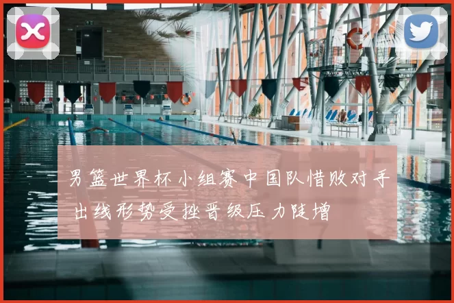 男篮世界杯小组赛中国队惜败对手 出线形势受挫晋级压力陡增