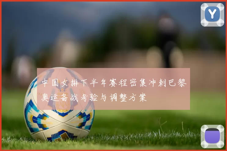 中国女排下半年赛程密集冲刺巴黎奥运备战考验与调整方案