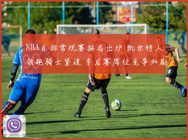 NBA东部常规赛排名出炉 凯尔特人领跑骑士紧追 季后赛席位竞争加剧