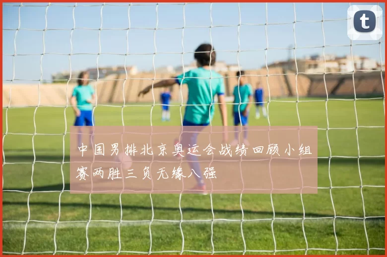 中国男排北京奥运会战绩回顾小组赛两胜三负无缘八强