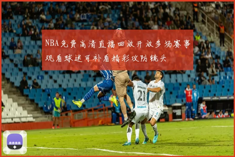 NBA免费高清直播回放开放多场赛事观看球迷可补看精彩攻防镜头