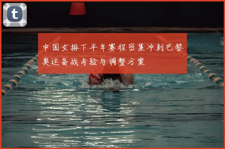 中国女排下半年赛程密集冲刺巴黎奥运备战考验与调整方案