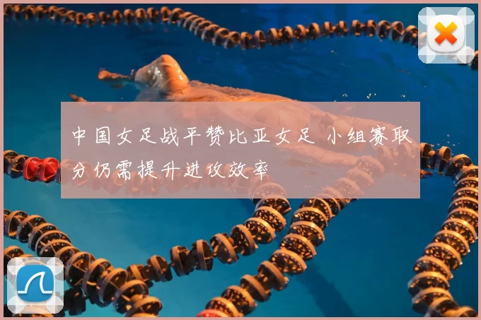 中国女足战平赞比亚女足 小组赛取分仍需提升进攻效率