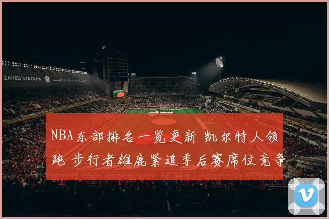 NBA东部排名一览更新 凯尔特人领跑 步行者雄鹿紧追季后赛席位竞争加剧