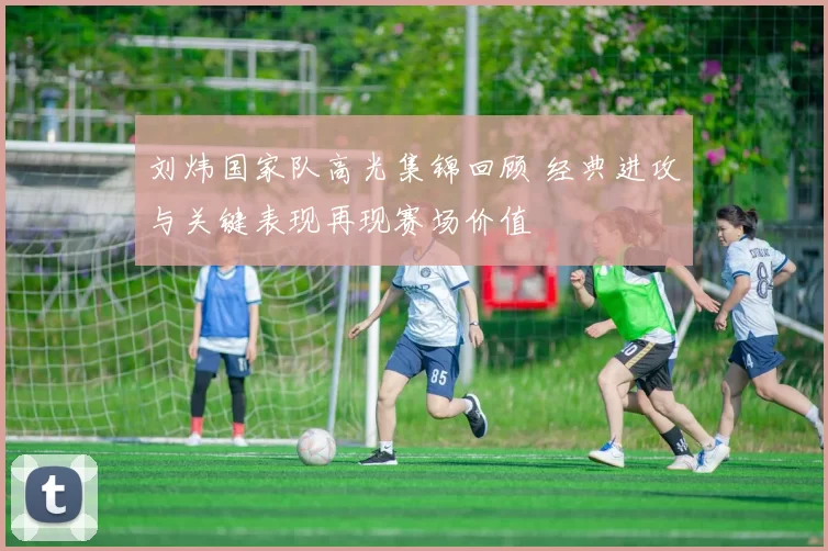 刘炜国家队高光集锦回顾 经典进攻与关键表现再现赛场价值