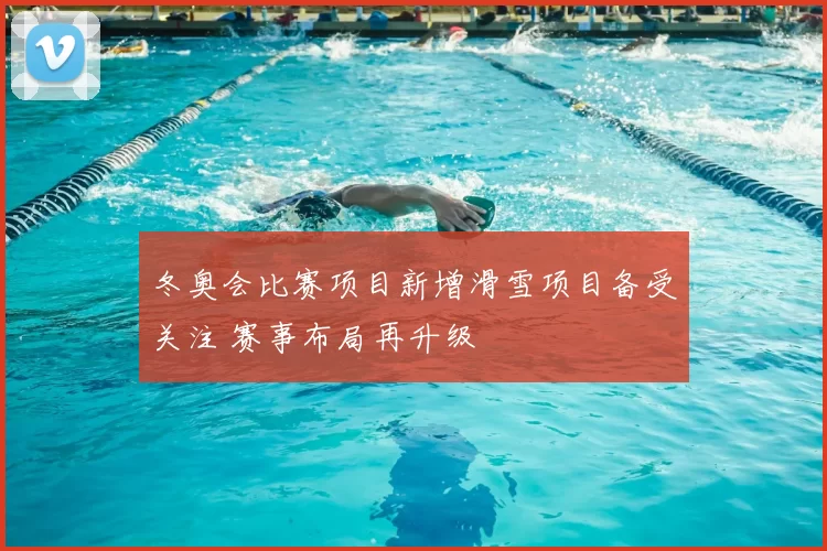 冬奥会比赛项目新增滑雪项目备受关注 赛事布局再升级