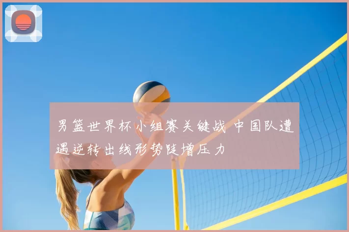 男篮世界杯小组赛关键战 中国队遭遇逆转出线形势陡增压力