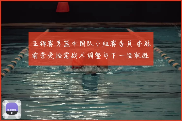 亚锦赛男篮中国队小组赛告负 夺冠前景受挫需战术调整与下一场取胜看点