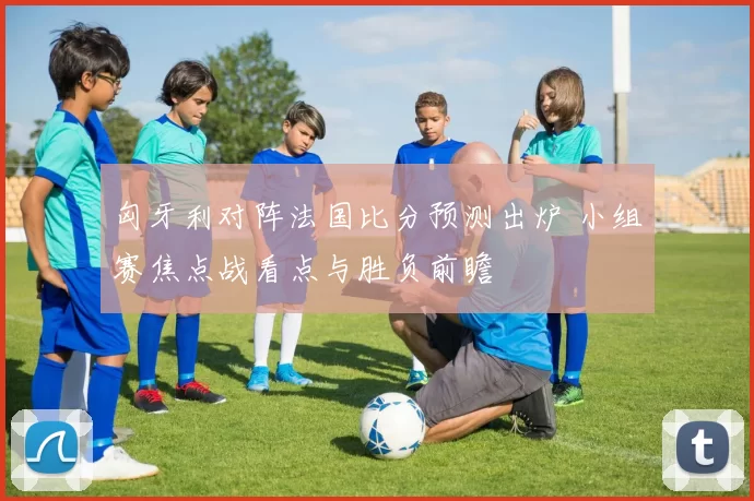 匈牙利对阵法国比分预测出炉 小组赛焦点战看点与胜负前瞻