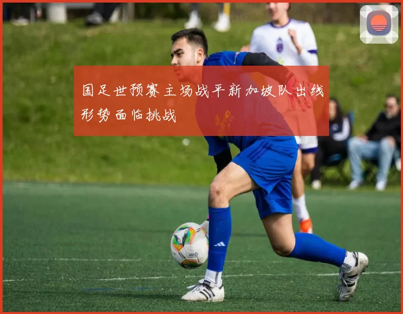 国足世预赛主场战平新加坡队出线形势面临挑战
