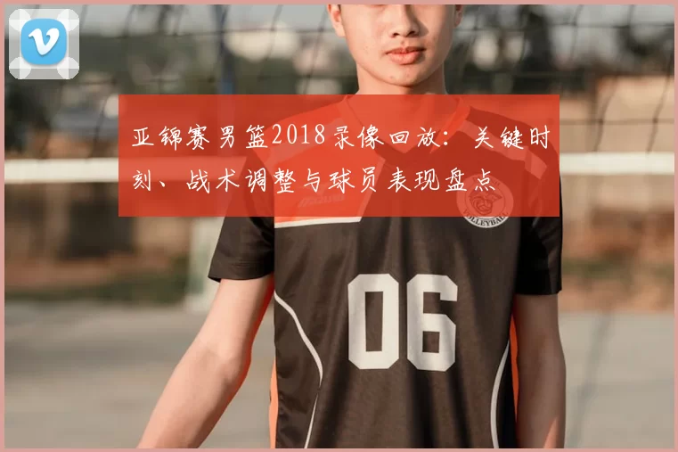 亚锦赛男篮2018录像回放：关键时刻、战术调整与球员表现盘点