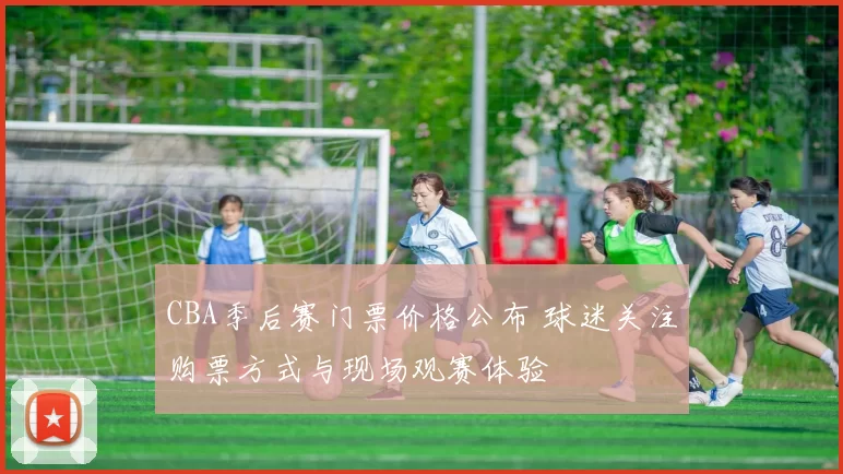 CBA季后赛门票价格公布 球迷关注购票方式与现场观赛体验