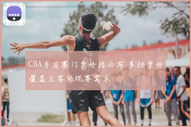 CBA季后赛门票价格公布 多档票价覆盖主客场观赛需求
