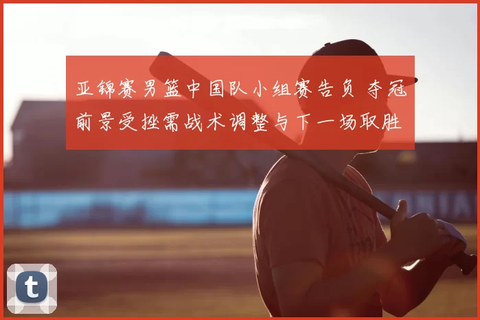 亚锦赛男篮中国队小组赛告负 夺冠前景受挫需战术调整与下一场取胜看点