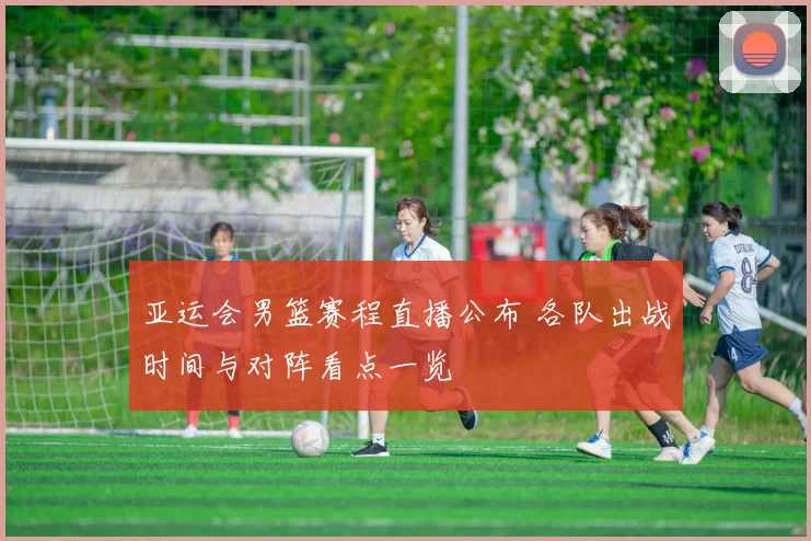 亚运会男篮赛程直播公布 各队出战时间与对阵看点一览