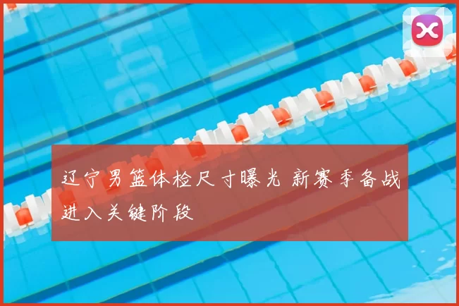 辽宁男篮体检尺寸曝光 新赛季备战进入关键阶段