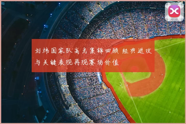 刘炜国家队高光集锦回顾 经典进攻与关键表现再现赛场价值