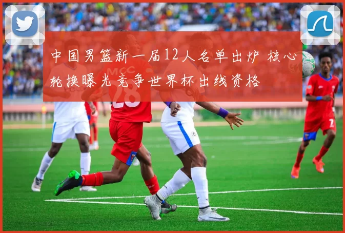 中国男篮新一届12人名单出炉 核心轮换曝光竞争世界杯出线资格