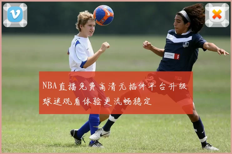 NBA直播免费高清无插件平台升级 球迷观看体验更流畅稳定