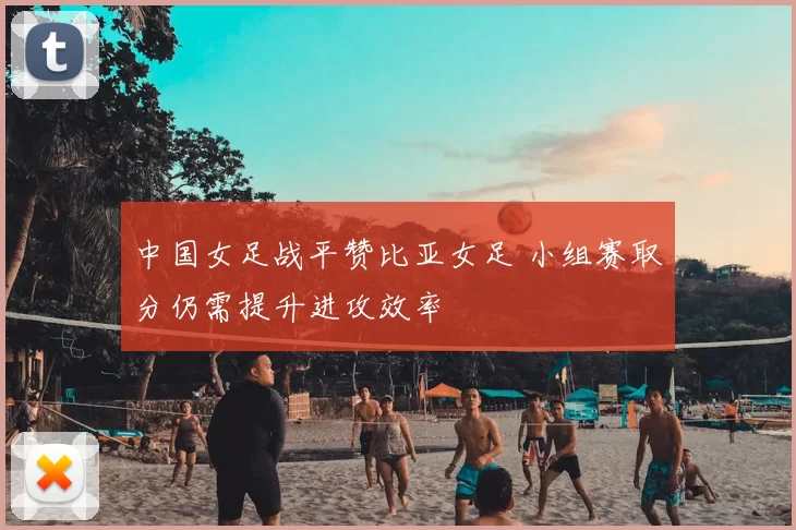 中国女足战平赞比亚女足 小组赛取分仍需提升进攻效率