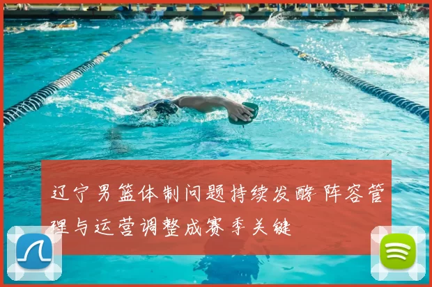 辽宁男篮体制问题持续发酵 阵容管理与运营调整成赛季关键