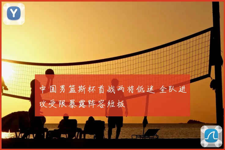 中国男篮斯杯首战两将低迷 全队进攻受限暴露阵容短板