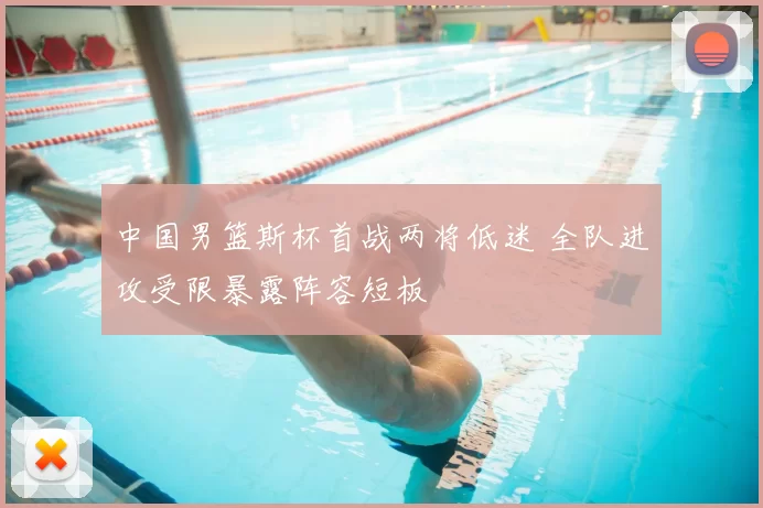 中国男篮斯杯首战两将低迷 全队进攻受限暴露阵容短板