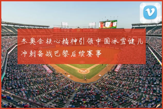冬奥会核心精神引领中国冰雪健儿冲刺备战巴黎后续赛事