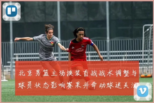 北京男篮主场换装首战战术调整与球员状态影响赛果并牵动球迷关注