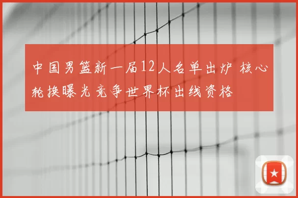 中国男篮新一届12人名单出炉 核心轮换曝光竞争世界杯出线资格