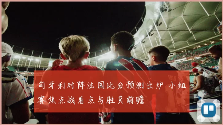匈牙利对阵法国比分预测出炉 小组赛焦点战看点与胜负前瞻