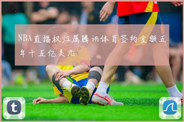 NBA直播权归属腾讯体育签约金额五年十五亿美元