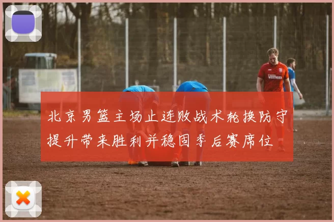 北京男篮主场止连败战术轮换防守提升带来胜利并稳固季后赛席位