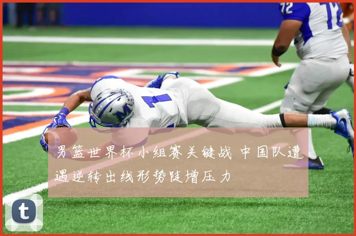 男篮世界杯小组赛关键战 中国队遭遇逆转出线形势陡增压力